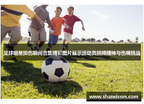 足球明星扭伤瞬间合集精彩图片展示运动员拼搏精神与伤痛挑战