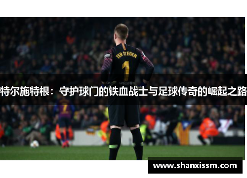 特尔施特根：守护球门的铁血战士与足球传奇的崛起之路